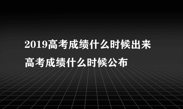 2019高考成绩什么时候出来 高考成绩什么时候公布