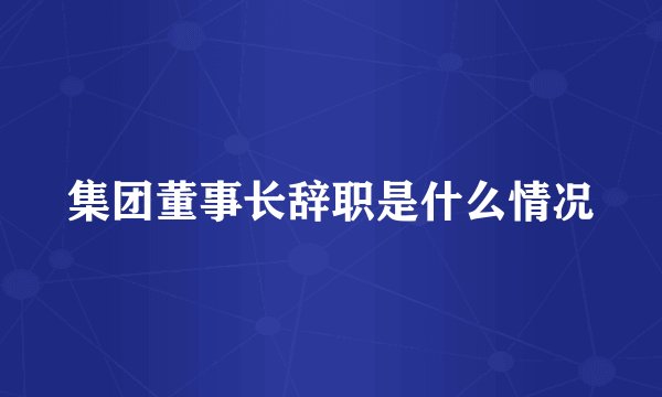 集团董事长辞职是什么情况
