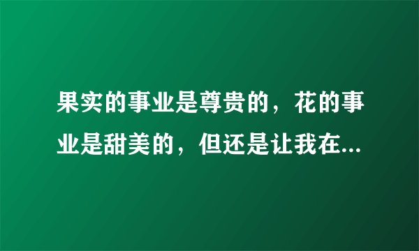 果实的事业是尊贵的，花的事业是甜美的，但还是让我在默默献身的阴影里做叶的事业吧。的意思