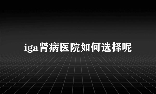 iga肾病医院如何选择呢