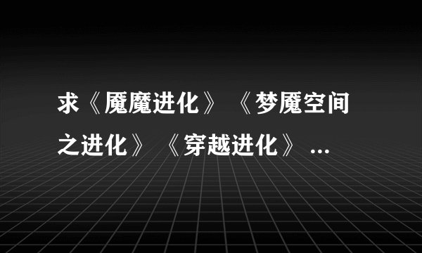 求《魇魔进化》 《梦魇空间之进化》 《穿越进化》 《超级模拟器》 《无限之血脉进化》TXT本