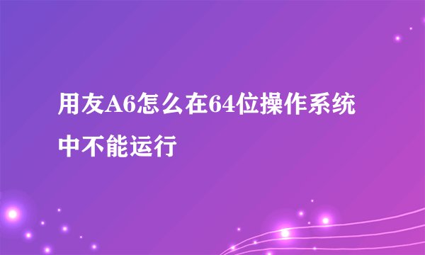 用友A6怎么在64位操作系统中不能运行
