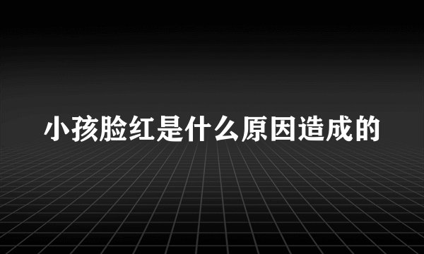 小孩脸红是什么原因造成的