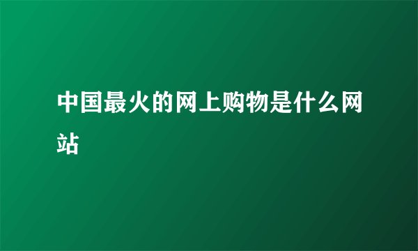 中国最火的网上购物是什么网站
