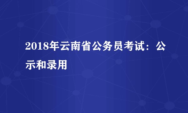 2018年云南省公务员考试：公示和录用