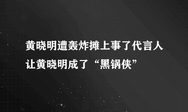 黄晓明遭轰炸摊上事了代言人让黄晓明成了“黑锅侠”