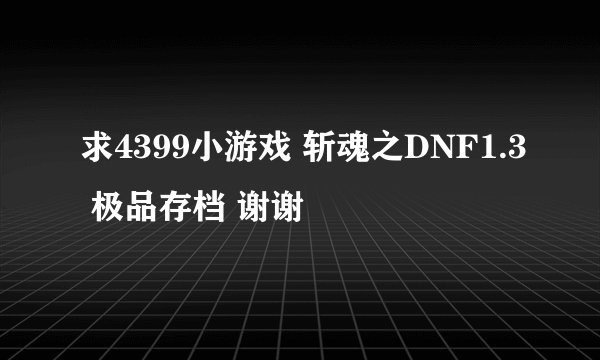 求4399小游戏 斩魂之DNF1.3 极品存档 谢谢