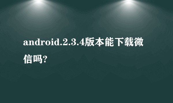 android.2.3.4版本能下载微信吗?