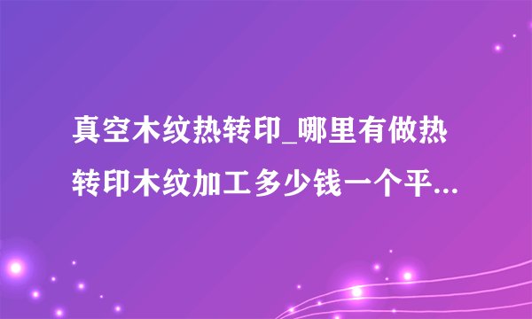 真空木纹热转印_哪里有做热转印木纹加工多少钱一个平方？表面转印加工需要多少钱一平方？