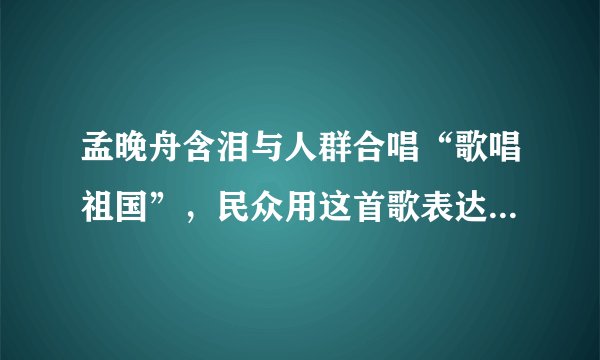 孟晚舟含泪与人群合唱“歌唱祖国”，民众用这首歌表达了怎样的情感？