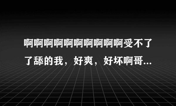 啊啊啊啊啊啊啊啊啊啊受不了了舔的我，好爽，好坏啊哥哥，哦哦哦