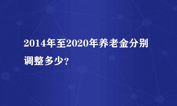 2014年至2020年养老金分别调整多少？