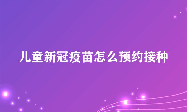 儿童新冠疫苗怎么预约接种