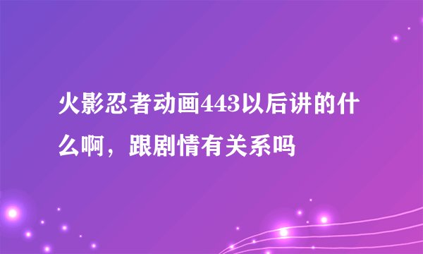 火影忍者动画443以后讲的什么啊,跟剧情有关系吗