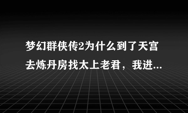 梦幻群侠传2为什么到了天宫去炼丹房找太上老君，我进不了啊？