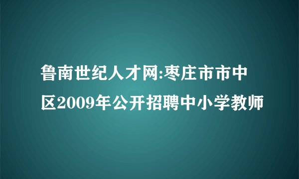 鲁南世纪人才网:枣庄市市中区2009年公开招聘中小学教师