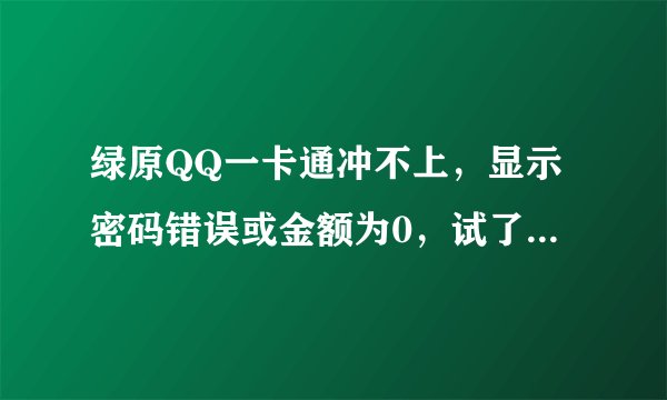 绿原QQ一卡通冲不上，显示密码错误或金额为0，试了好多次都这样，密码，卡号都填写正确！！这是怎么一