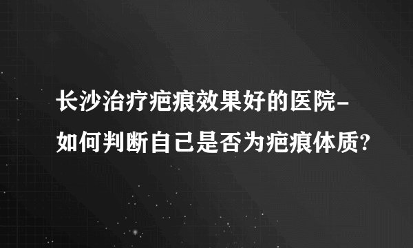 长沙治疗疤痕效果好的医院-如何判断自己是否为疤痕体质?