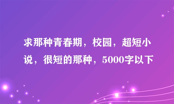 求那种青春期，校园，超短小说，很短的那种，5000字以下