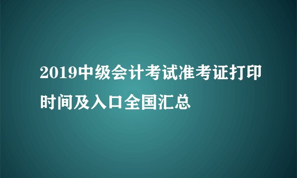 2019中级会计考试准考证打印时间及入口全国汇总