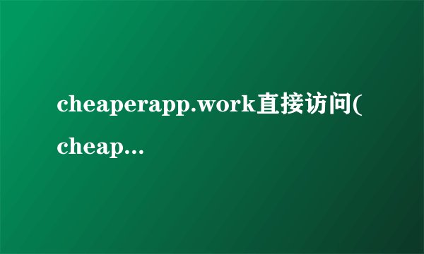 cheaperapp.work直接访问(cheaperapp2work为什么进不去)