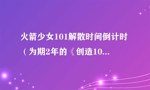 火箭少女101解散时间倒计时（为期2年的《创造101》为什么会解散）介绍