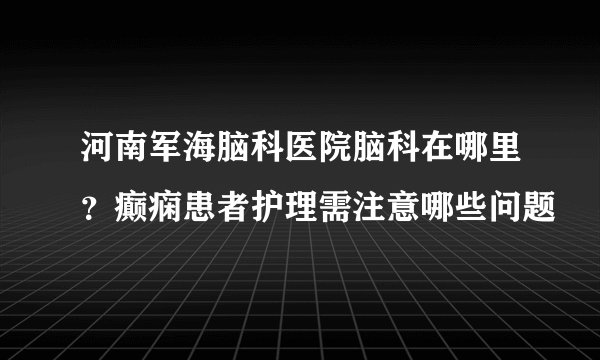 河南军海脑科医院脑科在哪里？癫痫患者护理需注意哪些问题
