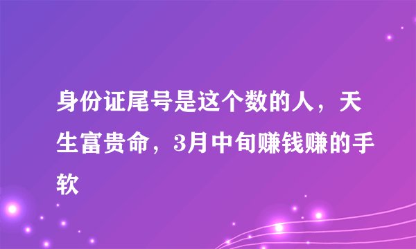 身份证尾号是这个数的人,天生富贵命,3月中旬赚钱赚的手软