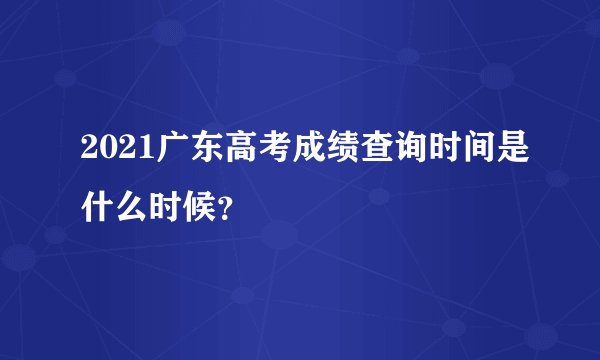 2021广东高考成绩查询时间是什么时候？