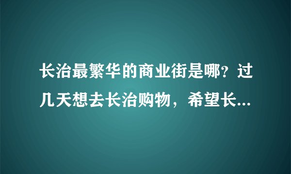 长治最繁华的商业街是哪？过几天想去长治购物，希望长治的朋友介绍一下！有地图引导最好，谢谢？