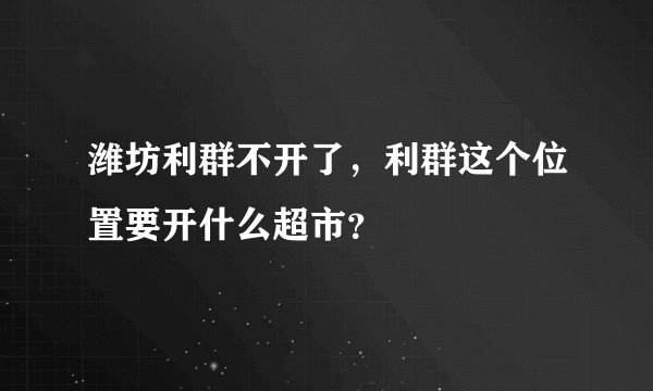 潍坊利群不开了，利群这个位置要开什么超市？
