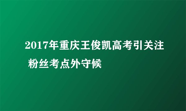 2017年重庆王俊凯高考引关注 粉丝考点外守候