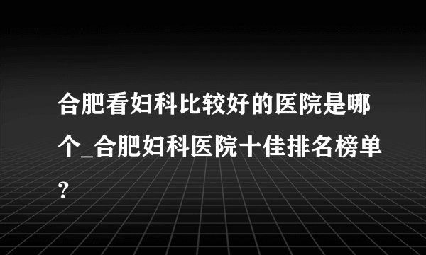 合肥看妇科比较好的医院是哪个_合肥妇科医院十佳排名榜单？
