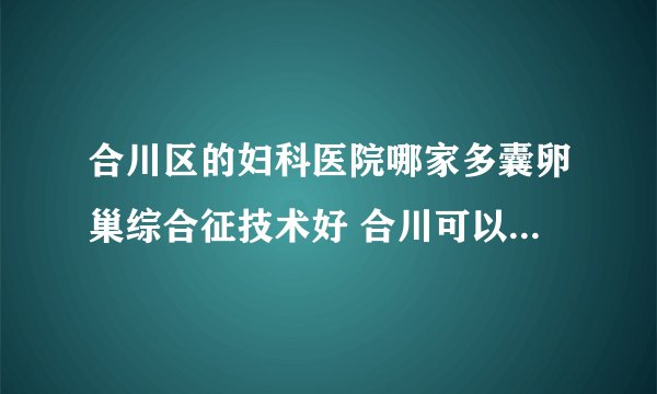 合川区的妇科医院哪家多囊卵巢综合征技术好 合川可以治疗多囊卵巢综合征的放心医院