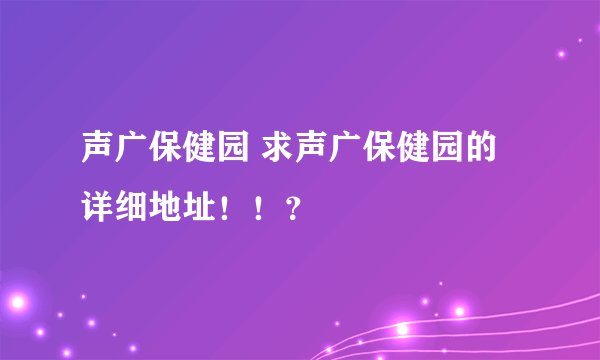 声广保健园 求声广保健园的详细地址！！？