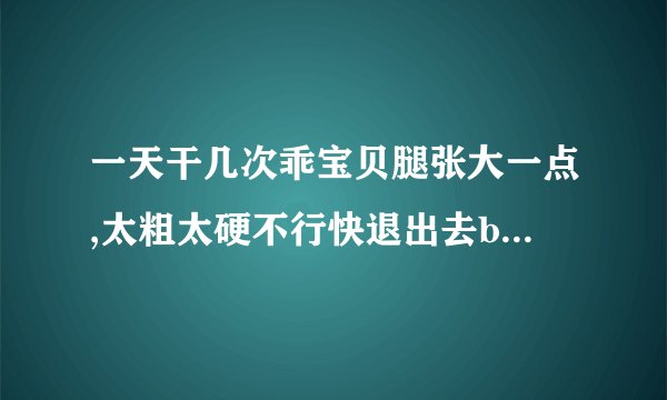一天干几次乖宝贝腿张大一点,太粗太硬不行快退出去bl-情感口述