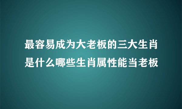 最容易成为大老板的三大生肖是什么哪些生肖属性能当老板